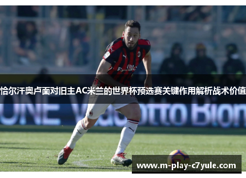 恰尔汗奥卢面对旧主AC米兰的世界杯预选赛关键作用解析战术价值 恰尔汗奥卢面对旧主AC米兰的世界杯预选赛关键作用解析战术价值